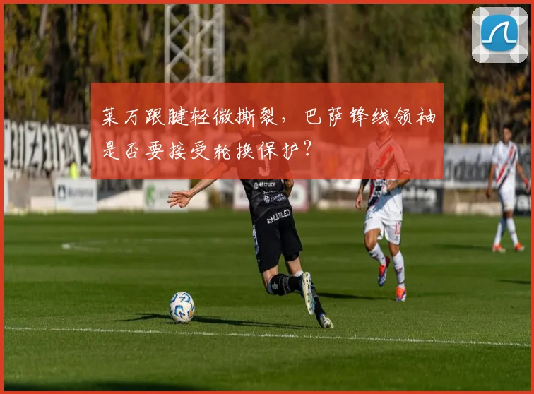 莱万跟腱轻微撕裂，巴萨锋线领袖是否要接受轮换保护？
