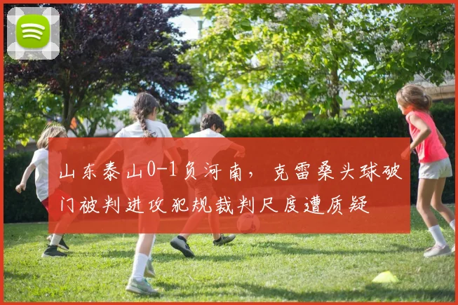 山东泰山0-1负河南，克雷桑头球破门被判进攻犯规裁判尺度遭质疑