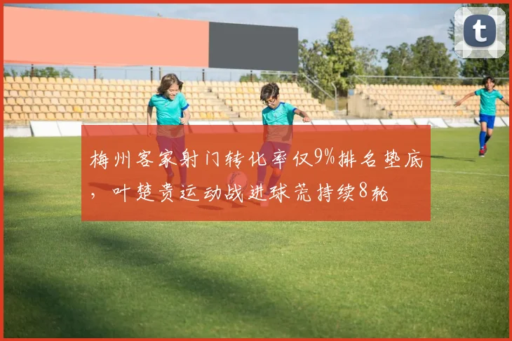 梅州客家射门转化率仅9%排名垫底，叶楚贵运动战进球荒持续8轮