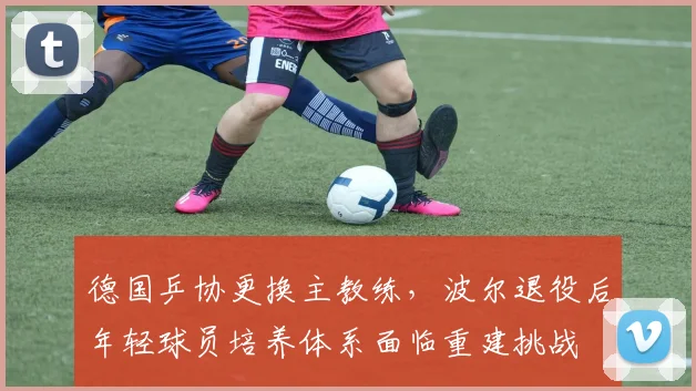 德国乒协更换主教练，波尔退役后年轻球员培养体系面临重建挑战