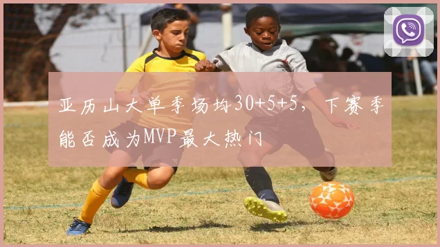 亚历山大单季场均30+5+5,下赛季能否成为MVP最大热门