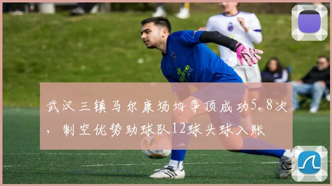 武汉三镇马尔康场均争顶成功5.8次，制空优势助球队12球头球入账