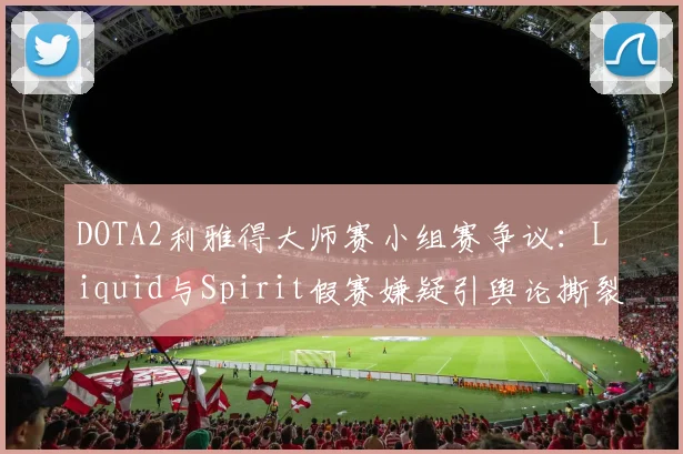 DOTA2利雅得大师赛小组赛争议：Liquid与Spirit假赛嫌疑引舆论撕裂