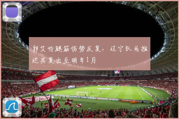 郭艾伦腿筋伤势反复,辽宁队或推迟其复出至明年1月