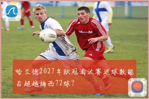 哈兰德2027年欧冠淘汰赛进球数能否超越梅西72球？